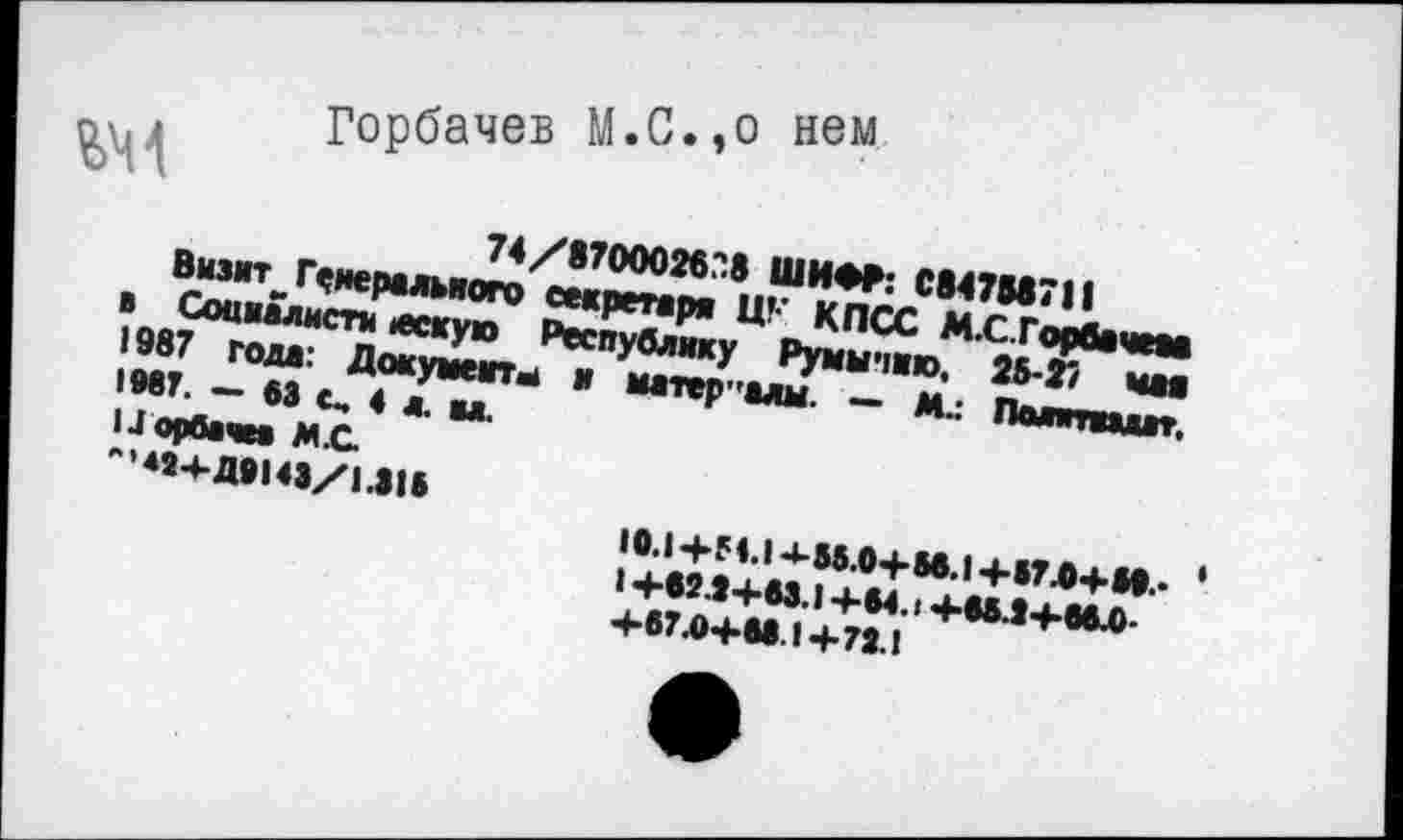 ﻿
Горбачев М.С.,о нем.
74/87ООО26?8 ШИФР: С847М7Л
Визмт_ Генерального секретаря ЦК КПСС М.С. Горбачева в Социалиста вескую Республику Румынию, 25-27 чая 1987 года: Документы и материалы. — М.: Пшптпдвт. 1МТ. — 63 с, 4 л. вл.
I .Горбачев М.С
-45-4-Д9143/1.3!»
10.1+М.14-55.0+М.1+В7-0+И.- ‘ I +62.3+63.1 +64.1 +65Л+66Л +67.0+61.1+72.1